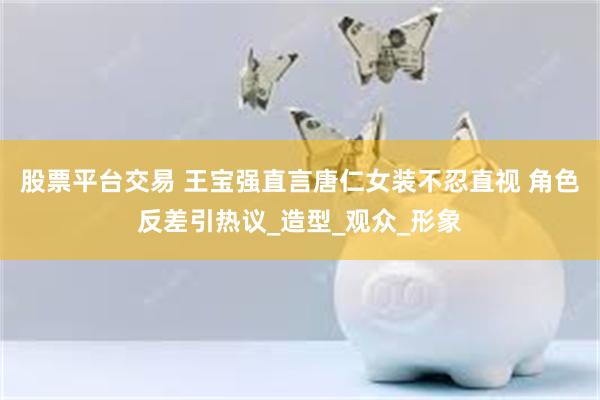 股票平台交易 王宝强直言唐仁女装不忍直视 角色反差引热议_造型_观众_形象