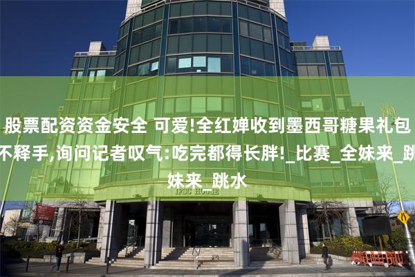 股票配资资金安全 可爱!全红婵收到墨西哥糖果礼包爱不释手,询问记者叹气:吃完都得长胖!_比赛_全妹来_跳水