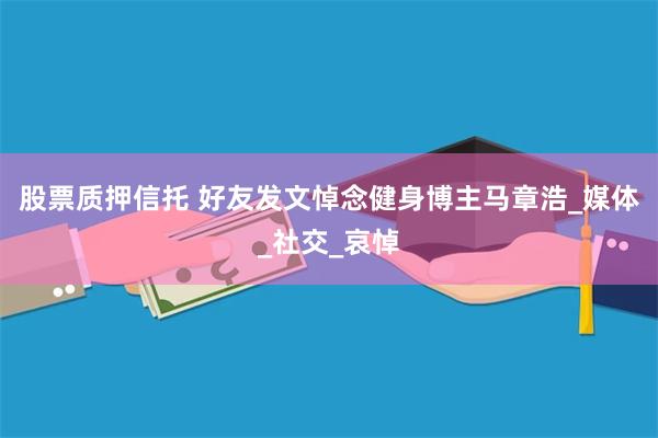 股票质押信托 好友发文悼念健身博主马章浩_媒体_社交_哀悼