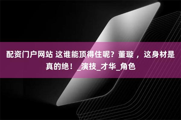 配资门户网站 这谁能顶得住呢？董璇 ，这身材是真的绝！_演技_才华_角色