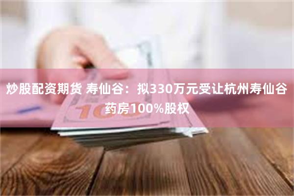 炒股配资期货 寿仙谷：拟330万元受让杭州寿仙谷药房100%股权