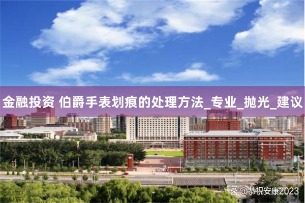 金融投资 伯爵手表划痕的处理方法_专业_抛光_建议