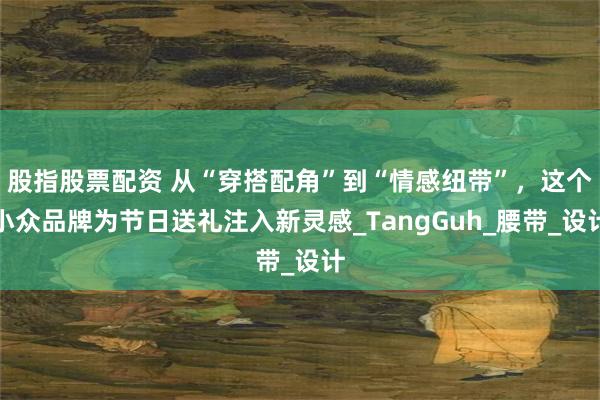 股指股票配资 从“穿搭配角”到“情感纽带”，这个小众品牌为节日送礼注入新灵感_TangGuh_腰带_设计
