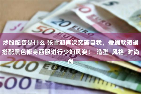 炒股配资是什么 张雪迎再次突破自我，蚕蛹款短裙搭配黑色修身西服进行少妇风姿！_造型_风格_时尚