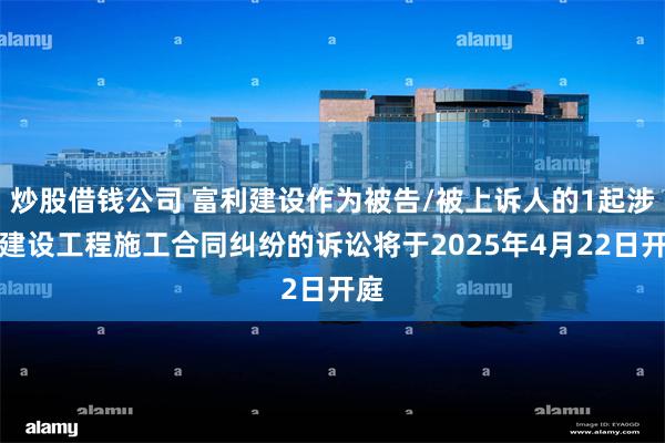 炒股借钱公司 富利建设作为被告/被上诉人的1起涉及建设工程施工合同纠纷的诉讼将于2025年4月22日开庭