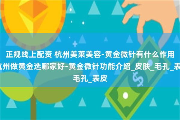 正规线上配资 杭州美莱美容-黄金微针有什么作用-杭州做黄金选哪家好-黄金微针功能介绍_皮肤_毛孔_表皮
