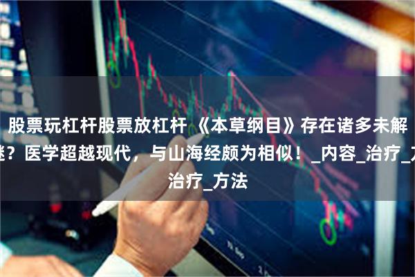 股票玩杠杆股票放杠杆 《本草纲目》存在诸多未解之谜？医学超越现代，与山海经颇为相似！_内容_治疗_方法