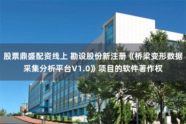 股票鼎盛配资线上 勘设股份新注册《桥梁变形数据采集分析平台V1.0》项目的软件著作权