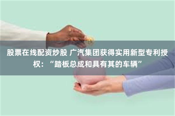 股票在线配资炒股 广汽集团获得实用新型专利授权：“踏板总成和具有其的车辆”