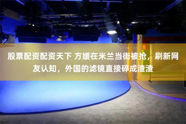 股票配资配资天下 方媛在米兰当街被抢，刷新网友认知，外国的滤镜直接碎成渣渣