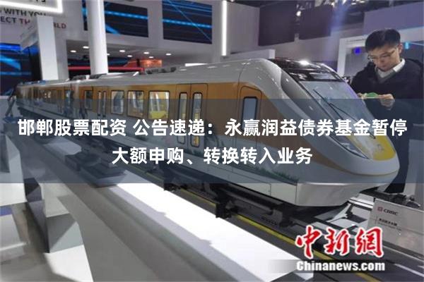 邯郸股票配资 公告速递：永赢润益债券基金暂停大额申购、转换转入业务