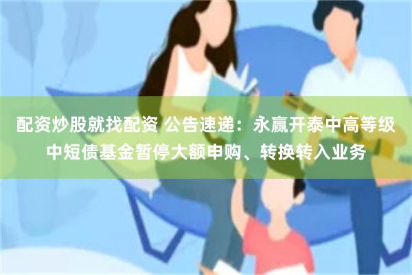 配资炒股就找配资 公告速递：永赢开泰中高等级中短债基金暂停大额申购、转换转入业务