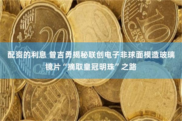 配资的利息 曾吉勇揭秘联创电子非球面模造玻璃镜片“摘取皇冠明珠”之路