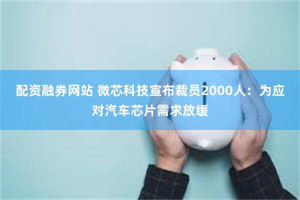 配资融券网站 微芯科技宣布裁员2000人：为应对汽车芯片需求放缓