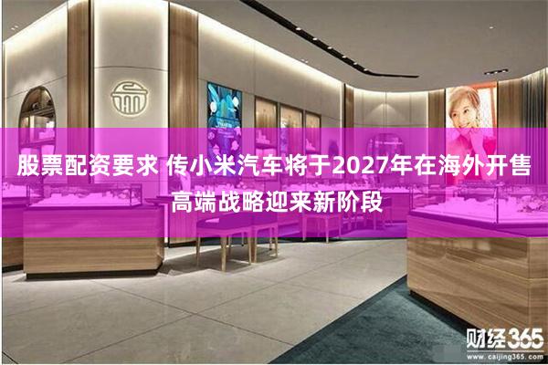 股票配资要求 传小米汽车将于2027年在海外开售 高端战略迎来新阶段