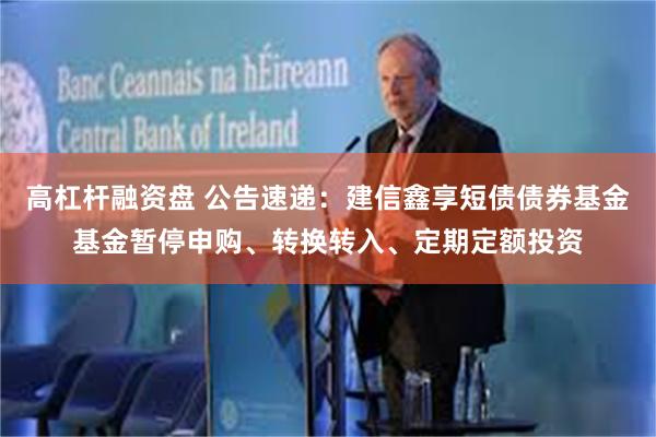 高杠杆融资盘 公告速递：建信鑫享短债债券基金基金暂停申购、转换转入、定期定额投资