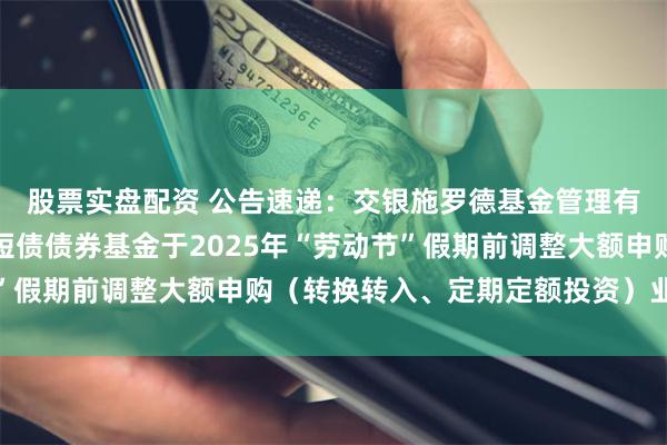 股票实盘配资 公告速递：交银施罗德基金管理有限公司关于交银稳鑫短债债券基金于2025年“劳动节”假期前调整大额申购（转换转入、定期定额投资）业务限额