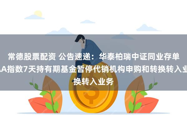 常德股票配资 公告速递：华泰柏瑞中证同业存单AAA指数7天持有期基金暂停代销机构申购和转换转入业务