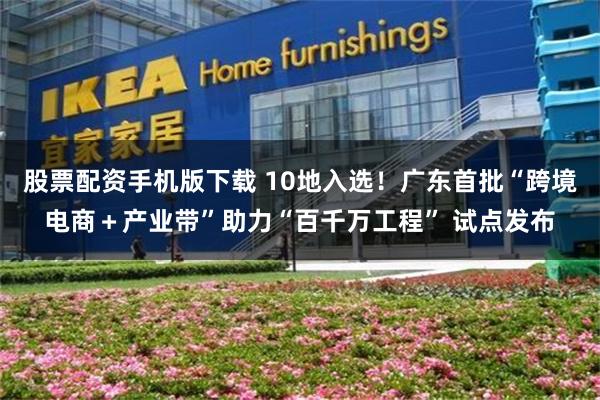 股票配资手机版下载 10地入选！广东首批“跨境电商＋产业带”助力“百千万工程” 试点发布