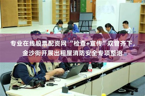 专业在线股票配资网 “检查+宣传”双管齐下，金沙街开展出租屋消防安全专项整治