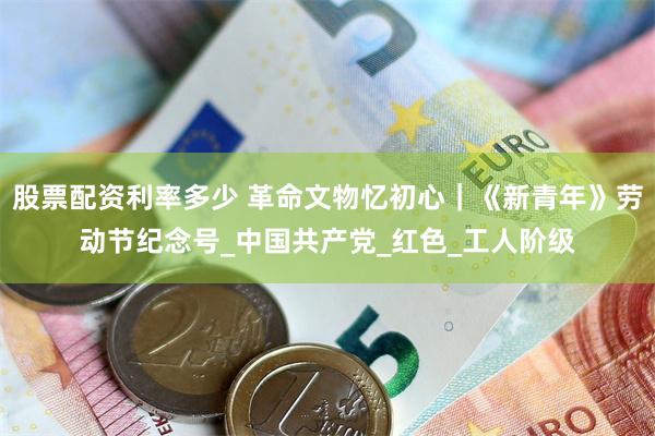 股票配资利率多少 革命文物忆初心｜《新青年》劳动节纪念号_中国共产党_红色_工人阶级