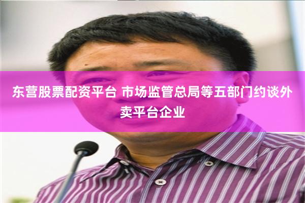 东营股票配资平台 市场监管总局等五部门约谈外卖平台企业
