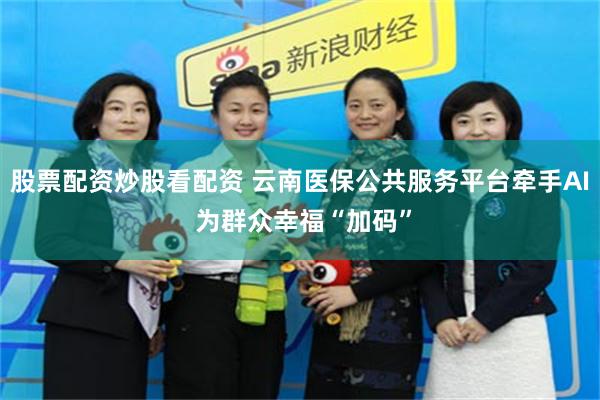 股票配资炒股看配资 云南医保公共服务平台牵手AI 为群众幸福“加码”