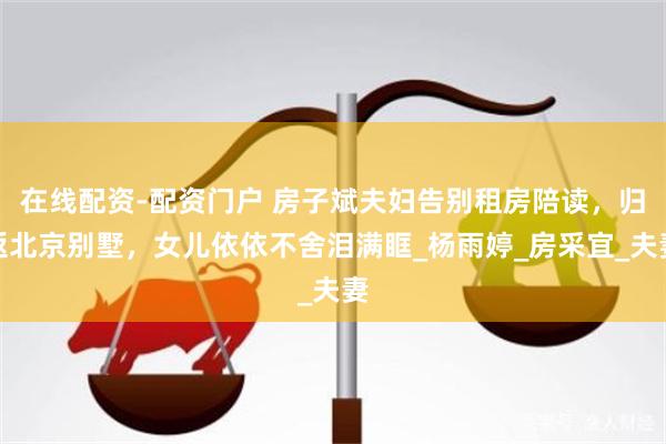 在线配资-配资门户 房子斌夫妇告别租房陪读，归返北京别墅，女儿依依不舍泪满眶_杨雨婷_房采宜_夫妻