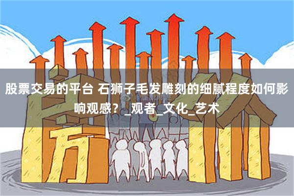 股票交易的平台 石狮子毛发雕刻的细腻程度如何影响观感？_观者_文化_艺术