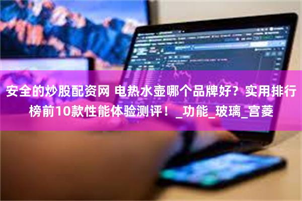 安全的炒股配资网 电热水壶哪个品牌好？实用排行榜前10款性能体验测评！_功能_玻璃_宫菱