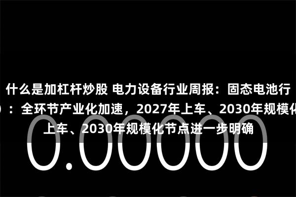 什么是加杠杆炒股 电力设备行业周报:固态电池行业周报(第五期):全环节产业化加速,2027年上车、2030年规模化节点进一步明确