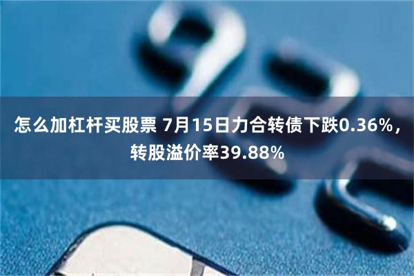 怎么加杠杆买股票 7月15日力合转债下跌0.36%，转股溢价率39.88%