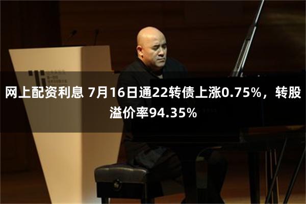 网上配资利息 7月16日通22转债上涨0.75%，转股溢价率94.35%