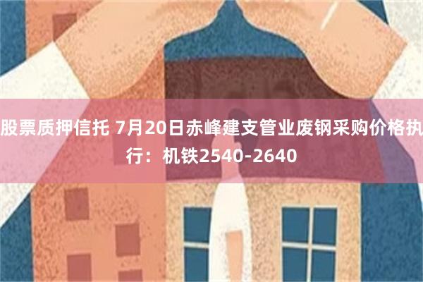 股票质押信托 7月20日赤峰建支管业废钢采购价格执行：机铁2540-2640