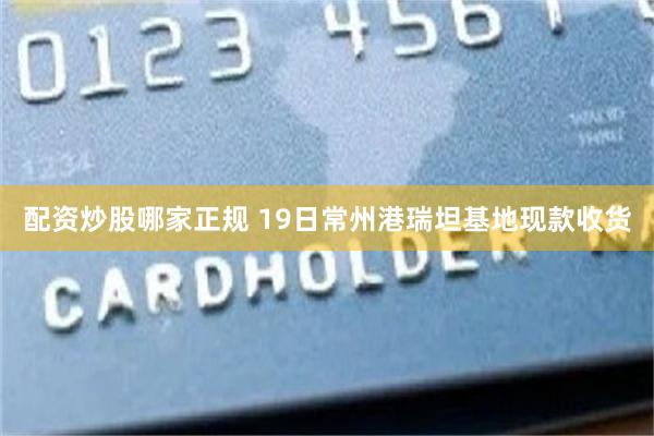配资炒股哪家正规 19日常州港瑞坦基地现款收货