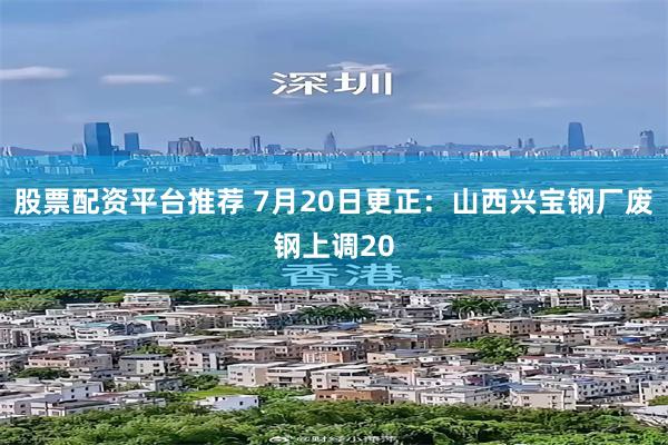股票配资平台推荐 7月20日更正：山西兴宝钢厂废钢上调20