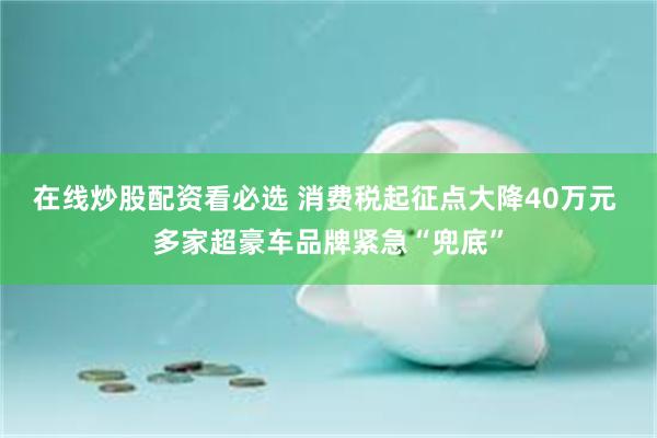 在线炒股配资看必选 消费税起征点大降40万元 多家超豪车品牌紧急“兜底”