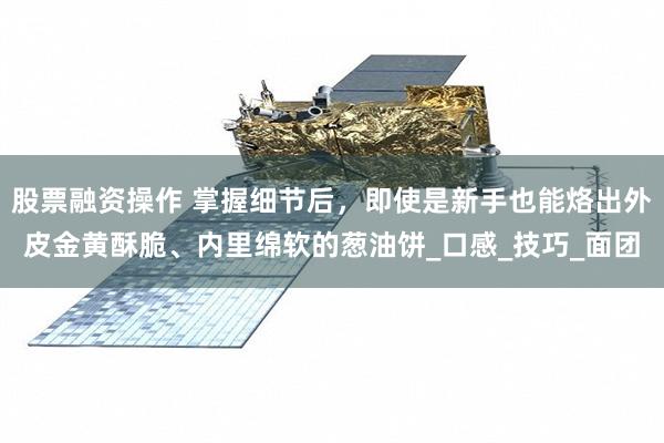 股票融资操作 掌握细节后，即使是新手也能烙出外皮金黄酥脆、内里绵软的葱油饼_口感_技巧_面团