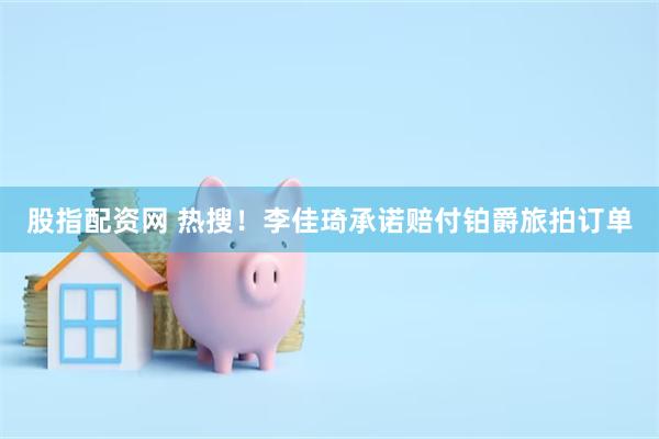 股指配资网 热搜！李佳琦承诺赔付铂爵旅拍订单