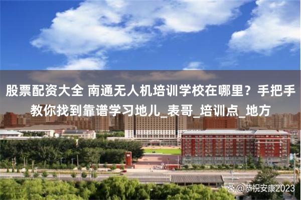 股票配资大全 南通无人机培训学校在哪里？手把手教你找到靠谱学习地儿_表哥_培训点_地方