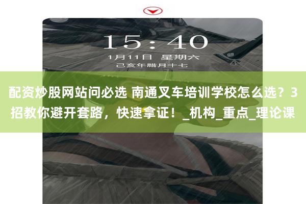 配资炒股网站问必选 南通叉车培训学校怎么选？3招教你避开套路，快速拿证！_机构_重点_理论课