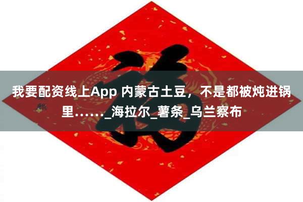 我要配资线上App 内蒙古土豆，不是都被炖进锅里……_海拉尔_薯条_乌兰察布
