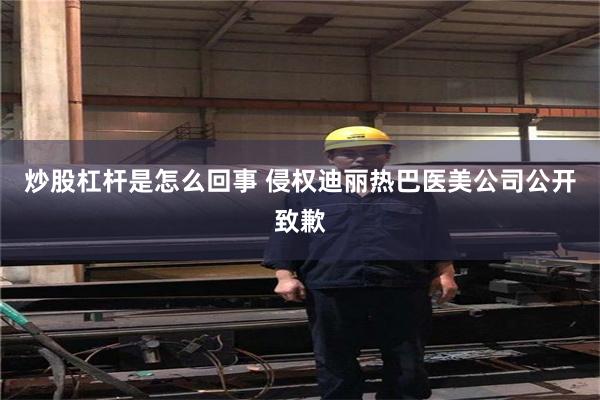 炒股杠杆是怎么回事 侵权迪丽热巴医美公司公开致歉
