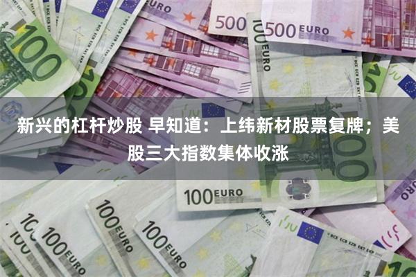 新兴的杠杆炒股 早知道：上纬新材股票复牌；美股三大指数集体收涨