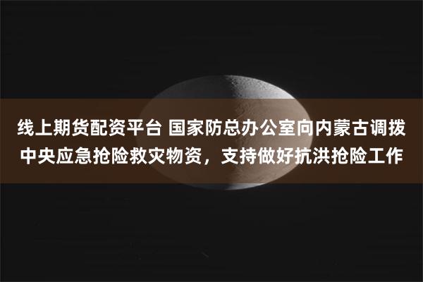 线上期货配资平台 国家防总办公室向内蒙古调拨中央应急抢险救灾物资，支持做好抗洪抢险工作