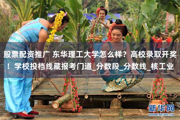 股票配资推广 东华理工大学怎么样？高校录取开奖！学校投档线藏报考门道_分数段_分数线_核工业