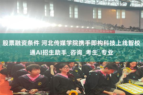 股票融资条件 河北传媒学院携手即构科技上线智校通AI招生助手_咨询_考生_专业