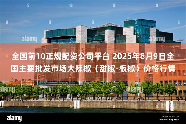 全国前10正规配资公司平台 2025年8月9日全国主要批发市场大辣椒（甜椒-板椒）价格行情