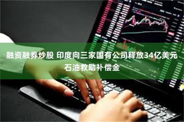 融资融券炒股 印度向三家国有公司释放34亿美元石油救助补偿金
