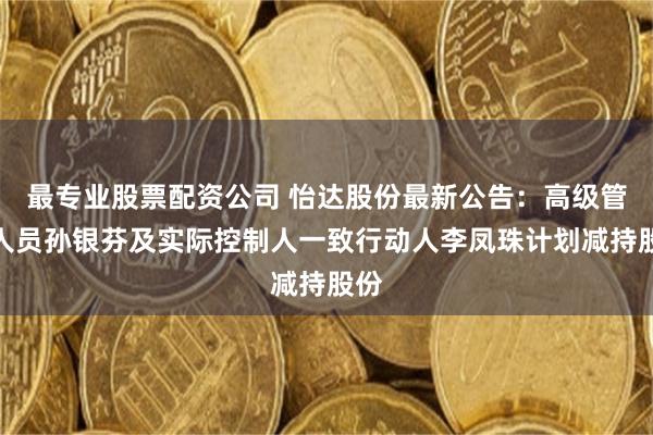 最专业股票配资公司 怡达股份最新公告：高级管理人员孙银芬及实际控制人一致行动人李凤珠计划减持股份